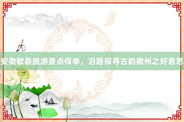 安徽歙县旅游景点保举，沿路探寻古韵徽州之好意思